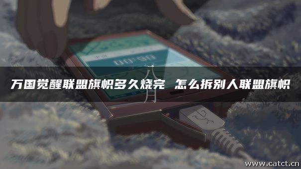 万国觉醒联盟旗帜多久烧完 怎么拆别人联盟旗帜 万国觉醒联盟旗帜多久烧完 怎么拆别人联盟旗帜