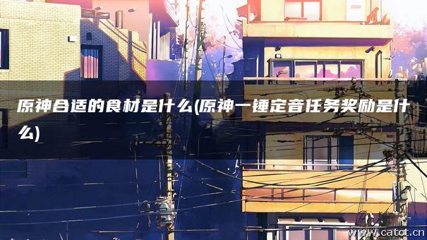 原神合适的食材是什么(原神一锤定音任务奖励是什么) 原神合适的食材是什么(原神一锤定音任务奖励是什么)