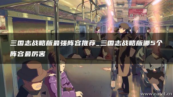 三国志战略版最强阵容推荐_三国志战略版哪5个阵容最厉害 三国志战略版最强阵容推荐_三国志战略版哪5个阵容最厉害