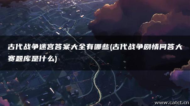 古代战争迷宫答案大全有哪些(古代战争剧情问答大赛题库是什么) 古代战争迷宫答案大全有哪些(古代战争剧情问答大赛题库是什么)