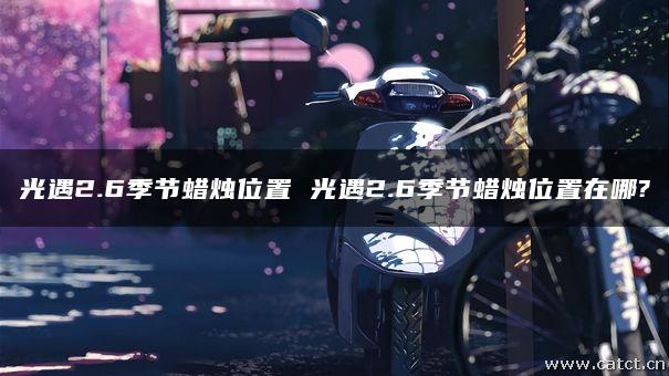 光遇2.6季节蜡烛位置 光遇2.6季节蜡烛位置在哪? 光遇2.6季节蜡烛位置 光遇2.6季节蜡烛位置在哪?