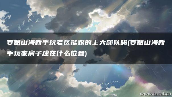 妄想山海新手玩老区能跟的上大部队吗(妄想山海新手玩家房子建在什么位置) 妄想山海新手玩老区能跟的上大部队吗(妄想山海新手玩家房子建在什么位置)