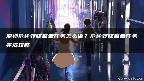 原神危途疑踪前置任务怎么做？危途疑踪前置任务完成攻略