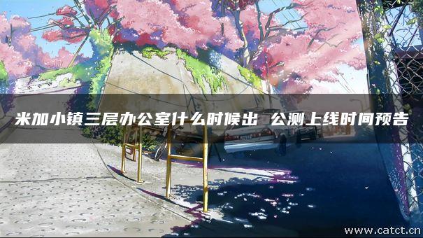 米加小镇三层办公室什么时候出 公测上线时间预告