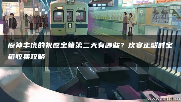 原神丰饶的祝愿宝箱第二天有哪些?欢宴正酣时宝箱收集攻略 原神丰饶的祝愿宝箱第二天有哪些?欢宴正酣时宝箱收集攻略