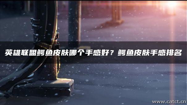 英雄联盟鳄鱼皮肤哪个手感好？鳄鱼皮肤手感排名