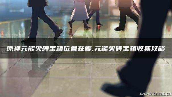 原神元能尖碑宝箱位置在哪,元能尖碑宝箱收集攻略 原神元能尖碑宝箱位置在哪,元能尖碑宝箱收集攻略