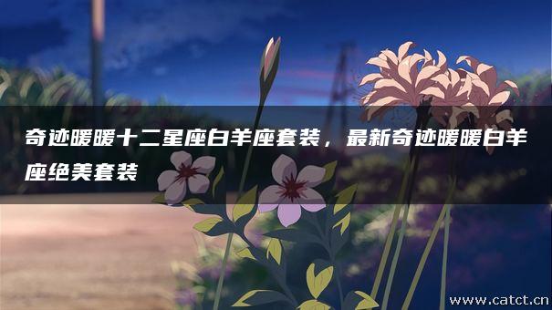 奇迹暖暖十二星座白羊座套装,最新奇迹暖暖白羊座绝美套装 奇迹暖暖十二星座白羊座套装,最新奇迹暖暖白羊座绝美套装