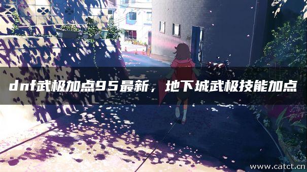 dnf武极加点95最新,地下城武极技能加点 dnf武极加点95最新,地下城武极技能加点