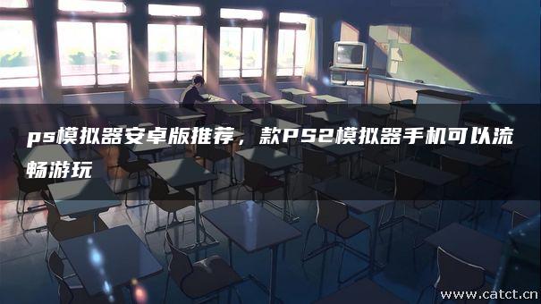 ps模拟器安卓版推荐，款PS2模拟器手机可以流畅游玩