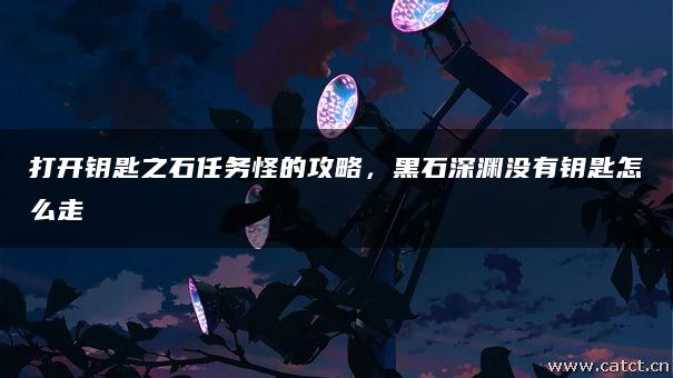 打开钥匙之石任务怪的攻略,黑石深渊没有钥匙怎么走 打开钥匙之石任务怪的攻略,黑石深渊没有钥匙怎么走