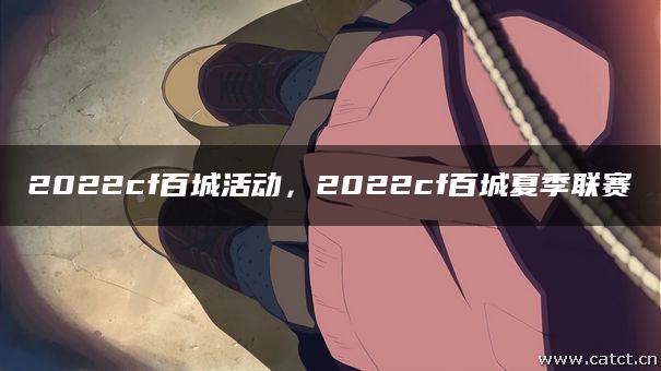 2022cf百城活动,2022cf百城夏季联赛 2022cf百城活动,2022cf百城夏季联赛