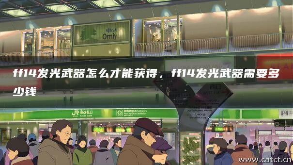ff14发光武器怎么才能获得,ff14发光武器需要多少钱 ff14发光武器怎么才能获得,ff14发光武器需要多少钱