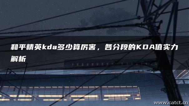 和平精英kda多少算厉害,各分段的KDA值实力解析 和平精英kda多少算厉害,各分段的KDA值实力解析