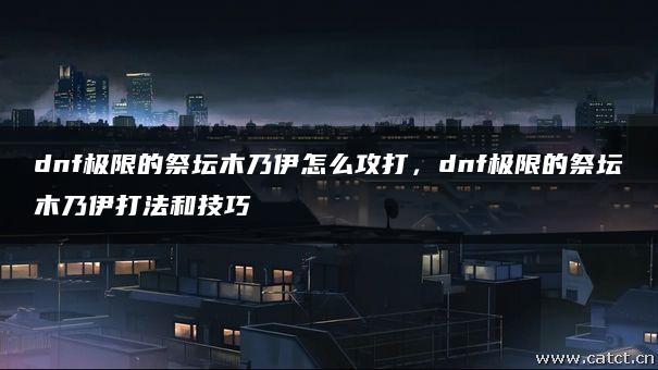 dnf极限的祭坛木乃伊怎么攻打,dnf极限的祭坛木乃伊打法和技巧 dnf极限的祭坛木乃伊怎么攻打,dnf极限的祭坛木乃伊打法和技巧