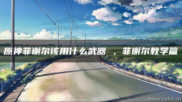 原神菲谢尔该用什么武器 ,菲谢尔教学篇 原神菲谢尔该用什么武器 ,菲谢尔教学篇