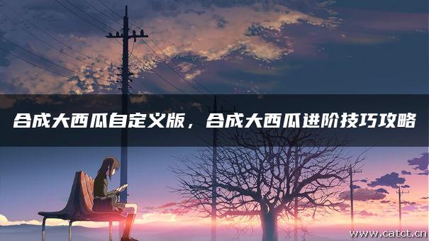 合成大西瓜自定义版,合成大西瓜进阶技巧攻略 合成大西瓜自定义版,合成大西瓜进阶技巧攻略