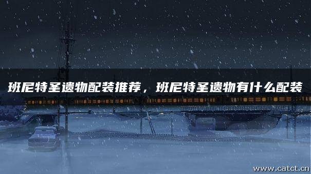 班尼特圣遗物配装推荐，班尼特圣遗物有什么配装