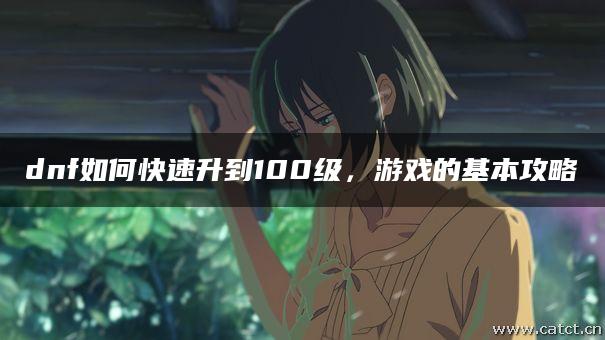 dnf如何快速升到100级,游戏的基本攻略 dnf如何快速升到100级,游戏的基本攻略