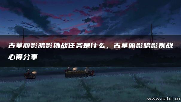 古墓丽影暗影挑战任务是什么,古墓丽影暗影挑战心得分享 古墓丽影暗影挑战任务是什么,古墓丽影暗影挑战心得分享