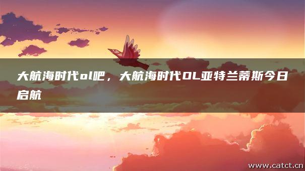 大航海时代ol吧，大航海时代OL亚特兰蒂斯今日启航