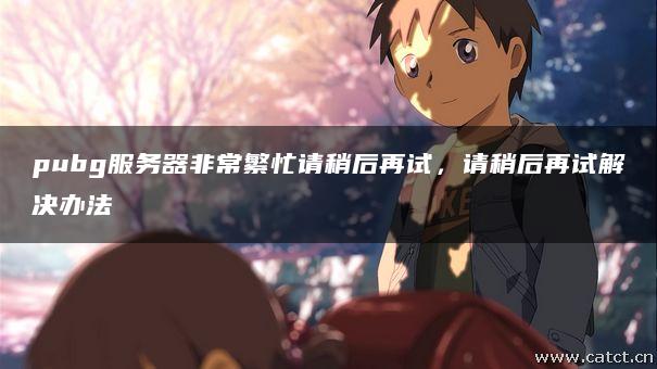 pubg服务器非常繁忙请稍后再试，请稍后再试解决办法