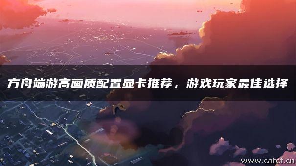 方舟端游高画质配置显卡推荐,游戏玩家最佳选择 方舟端游高画质配置显卡推荐,游戏玩家最佳选择