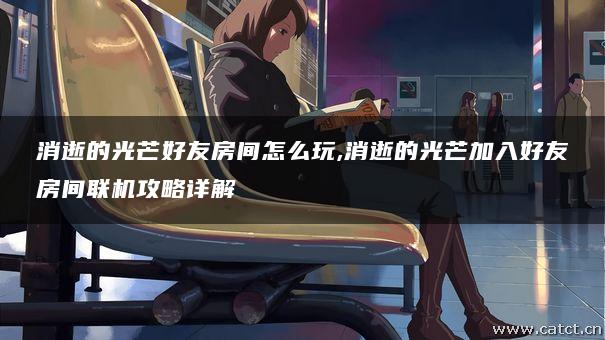 消逝的光芒好友房间怎么玩,消逝的光芒加入好友房间联机攻略详解