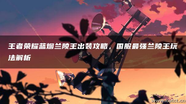 王者荣耀蓝烟兰陵王出装攻略,国服最强兰陵王玩法解析 王者荣耀蓝烟兰陵王出装攻略,国服最强兰陵王玩法解析